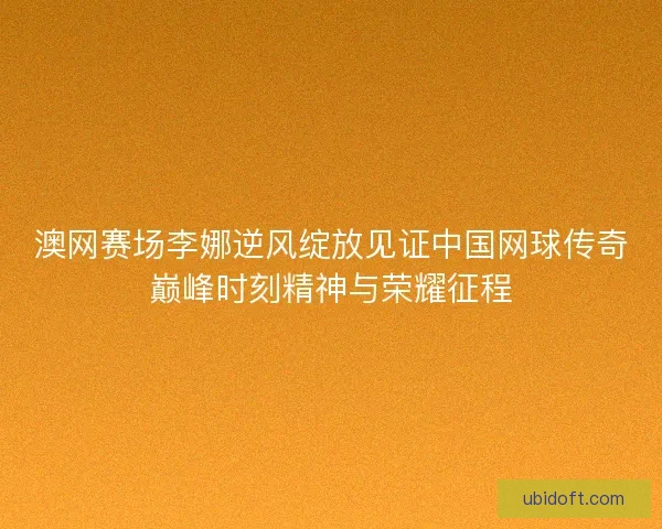 澳网赛场李娜逆风绽放见证中国网球传奇巅峰时刻精神与荣耀征程 澳网赛场李娜逆风绽放见证中国网球传奇巅峰时刻精神与荣耀征程