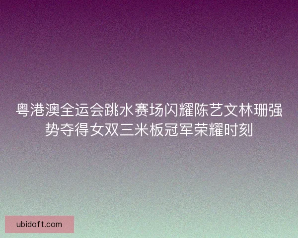 粤港澳全运会跳水赛场闪耀陈艺文林珊强势夺得女双三米板冠军荣耀时刻 粤港澳全运会跳水赛场闪耀陈艺文林珊强势夺得女双三米板冠军荣耀时刻