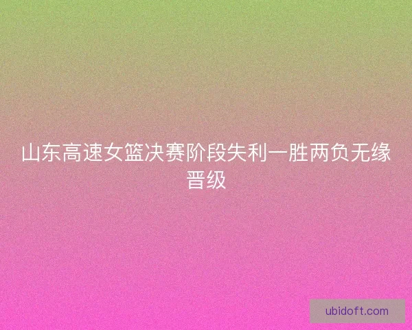 山东高速女篮决赛阶段失利一胜两负无缘晋级