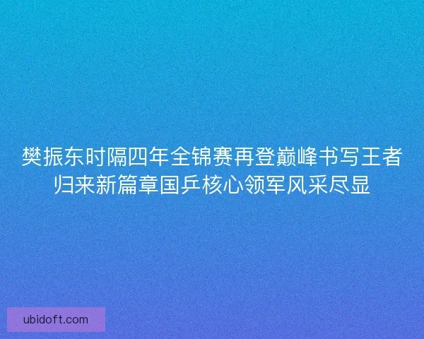 樊振东时隔四年全锦赛再登巅峰书写王者归来新篇章国乒核心领军风采尽显
