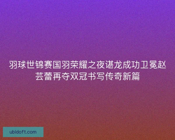 羽球世锦赛国羽荣耀之夜谌龙成功卫冕赵芸蕾再夺双冠书写传奇新篇 羽球世锦赛国羽荣耀之夜谌龙成功卫冕赵芸蕾再夺双冠书写传奇新篇