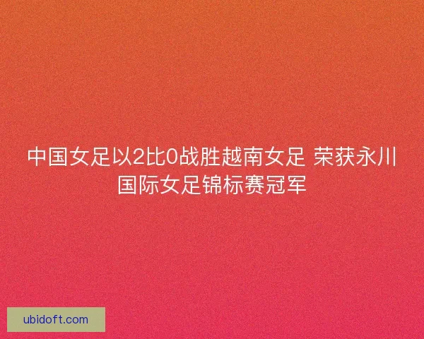 中国女足以2比0战胜越南女足 荣获永川国际女足锦标赛冠军 中国女足以2比0战胜越南女足 荣获永川国际女足锦标赛冠军