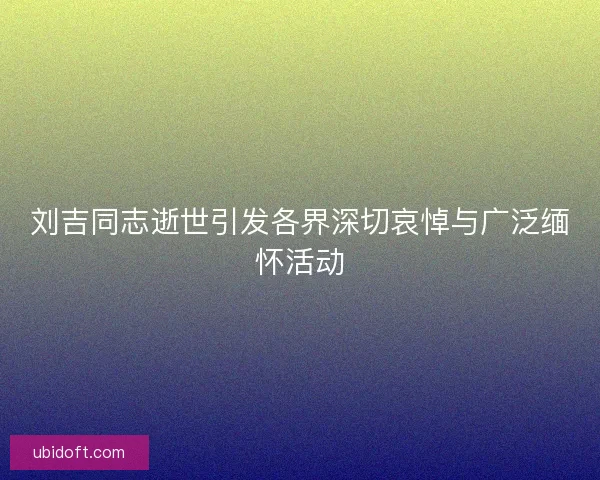 刘吉同志逝世引发各界深切哀悼与广泛缅怀活动