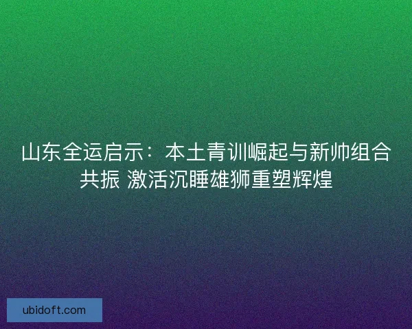 山东全运启示：本土青训崛起与新帅组合共振 激活沉睡雄狮重塑辉煌