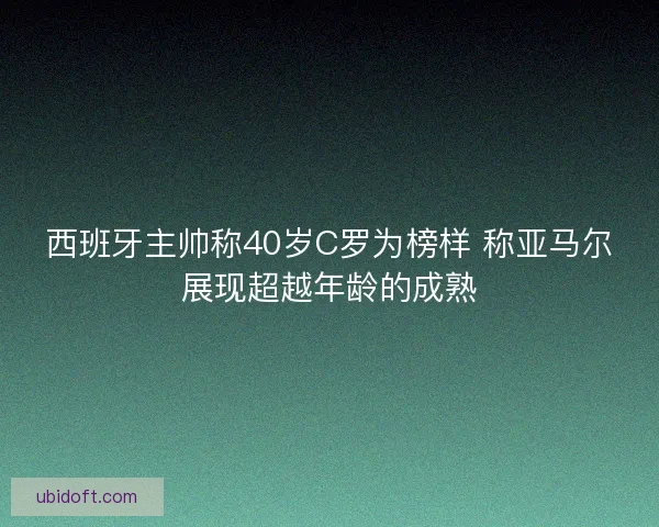 西班牙主帅称40岁C罗为榜样 称亚马尔展现超越年龄的成熟
