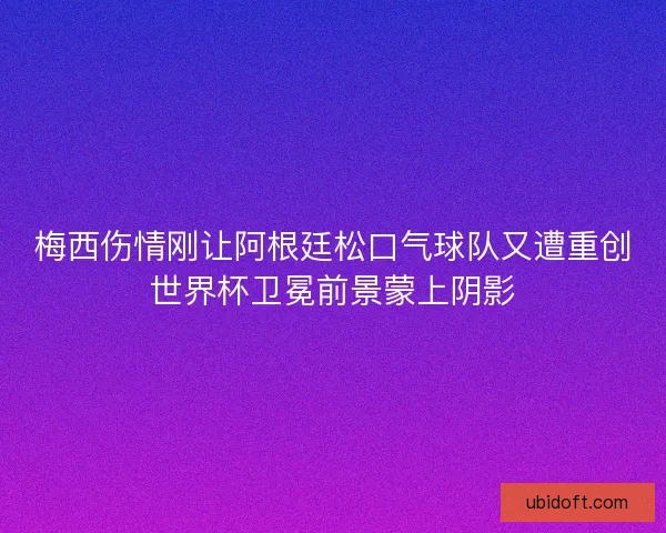 梅西伤情刚让阿根廷松口气球队又遭重创世界杯卫冕前景蒙上阴影