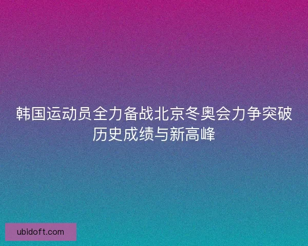 韩国运动员全力备战北京冬奥会力争突破历史成绩与新高峰
