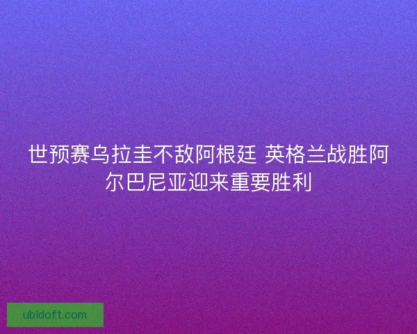 世预赛乌拉圭不敌阿根廷 英格兰战胜阿尔巴尼亚迎来重要胜利