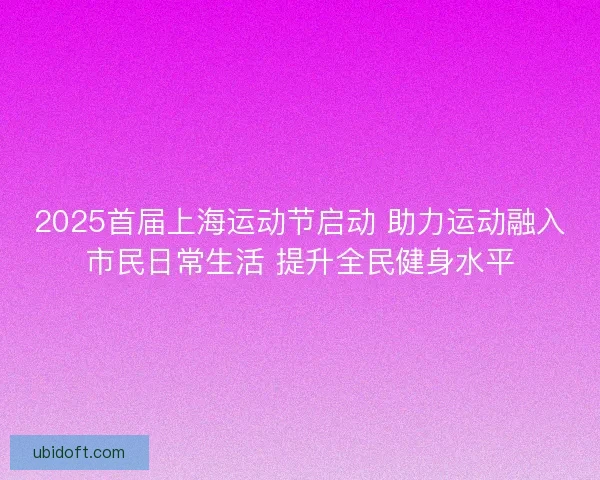 2025首届上海运动节启动 助力运动融入市民日常生活 提升全民健身水平