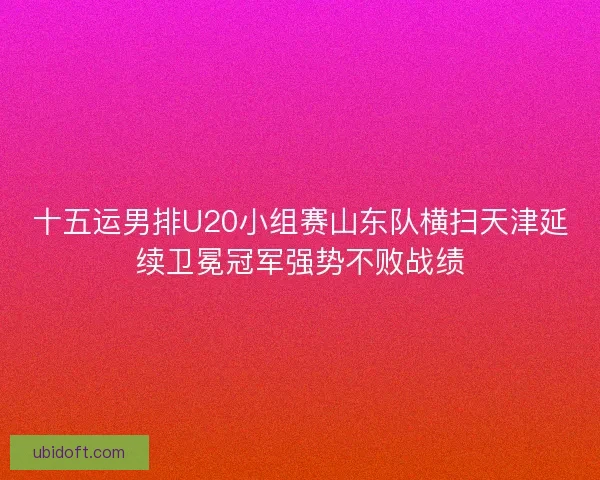 十五运男排U20小组赛山东队横扫天津延续卫冕冠军强势不败战绩