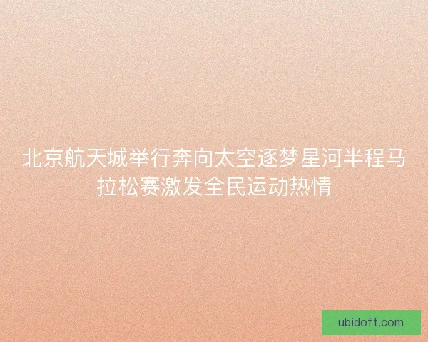 北京航天城举行奔向太空逐梦星河半程马拉松赛激发全民运动热情