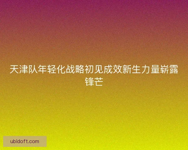 天津队年轻化战略初见成效新生力量崭露锋芒
