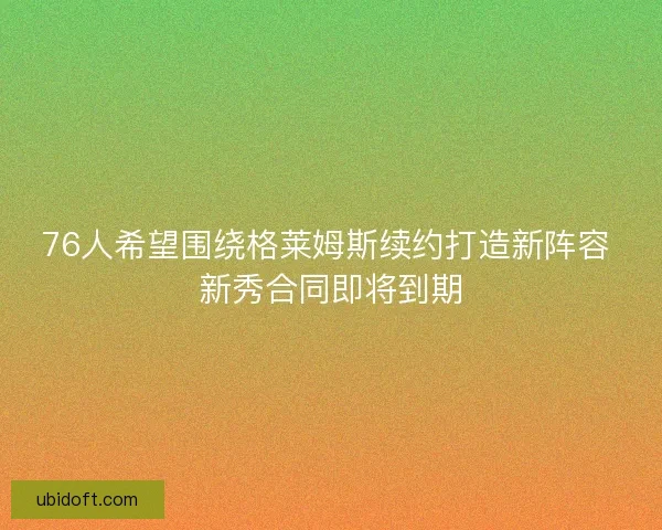 76人希望围绕格莱姆斯续约打造新阵容 新秀合同即将到期