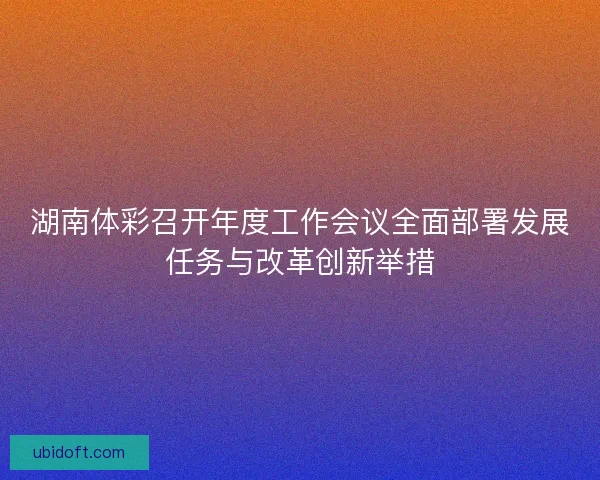 湖南体彩召开年度工作会议全面部署发展任务与改革创新举措 湖南体彩召开年度工作会议全面部署发展任务与改革创新举措