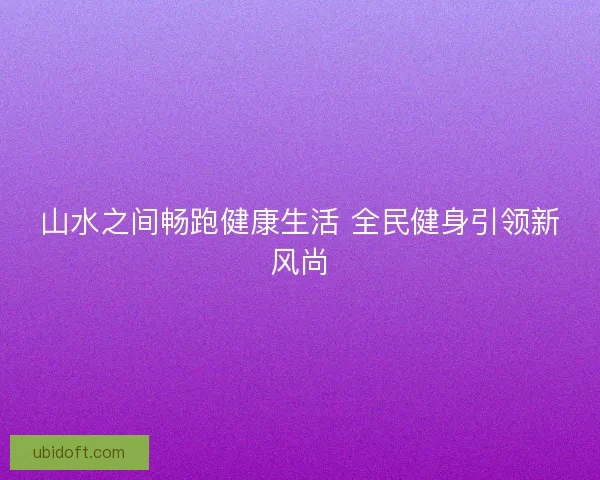 山水之间畅跑健康生活 全民健身引领新风尚 山水之间畅跑健康生活 全民健身引领新风尚